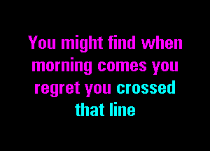 You might find when
morning comes you

regret you crossed
that line