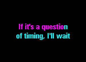 If it's a question

of timing, I'll wait