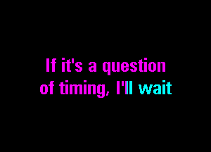 If it's a question

of timing, I'll wait