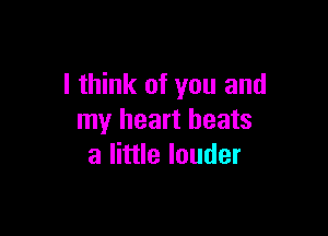 I think of you and

my heart beats
a little louder