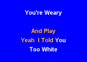 You're Weary

And Play
Yeah lToId You
Too White