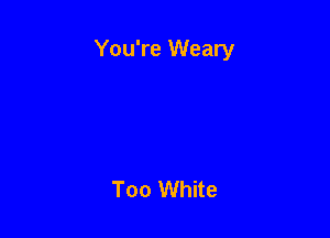 You're Weary

Too White