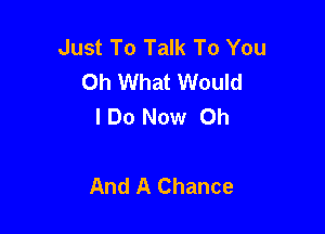 Just To Talk To You
Oh What Would
IDo Now Oh

And A Chance