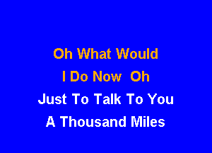 Oh What Would
IDo Now Oh

Just To Talk To You
A Thousand Miles