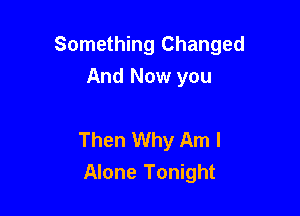 Something Changed
And Now you

Then Why Am I
Alone Tonight