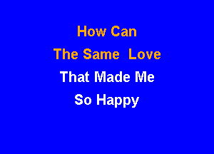 How Can
The Same Love
That Made Me

So Happy