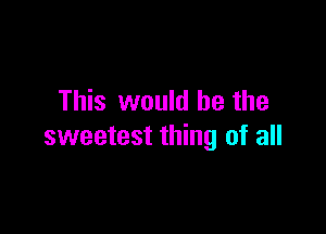 This would he the

sweetest thing of all