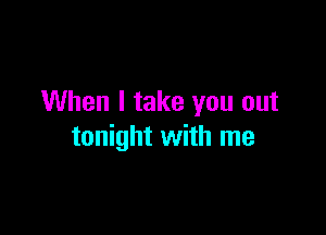 When I take you out

tonight with me