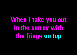 When I take you out

in the surrey with
the fringe on top