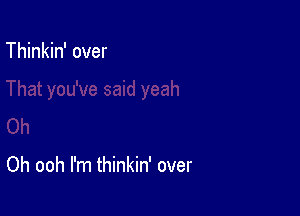 Thinkin' over

Oh ooh I'm thinkin' over