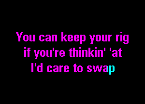 You can keep your rig

if you're thinkin' 'at
I'd care to swap