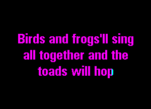Birds and frogs'll sing

all together and the
toads will hop
