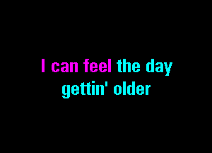I can feel the day

gettin' older