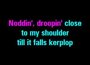 Noddin', droopin' close

to my shoulder
till it falls kerplop