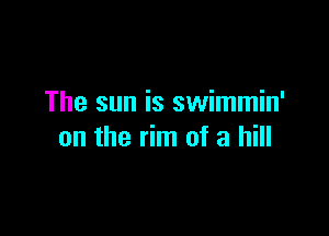 The sun is swimmin'

on the rim of a hill