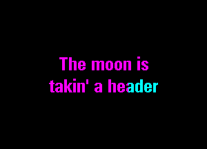 The moon is

takin' a header