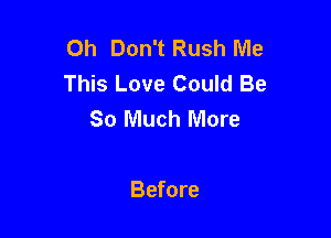 Oh Don't Rush Me
This Love Could Be
So Much More

Before