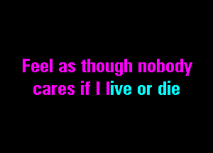 Feel as though nobody

cares if I live or die