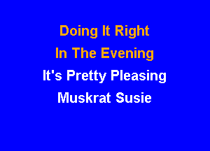 Doing It Right
In The Evening

It's Pretty Pleasing

Muskrat Susie