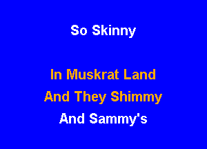 So Skinny

In Muskrat Land
And They Shimmy

And Sammy's