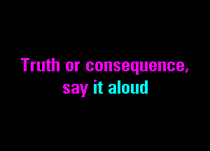 Truth or consequence,

say it aloud