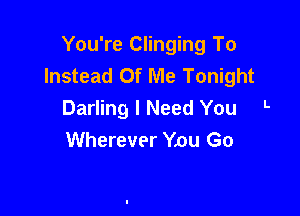 You're Clinging To
Instead Of Me Tonight

Darling I Need You L
Wherever Ynu Go