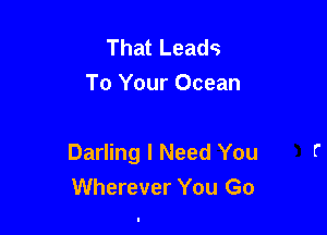 That Leads
To Your Ocean

Darling I Need You
Wherever You Go