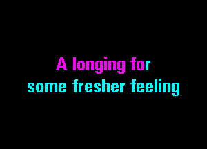 A longing for

some fresher feeling