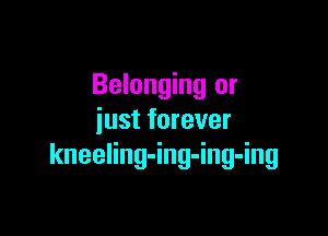 Belonging or

just forever
kneeling-ing-ing-ing