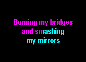 Burning my bridges

and smashing
my mirrors