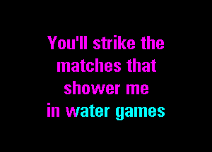 You'll strike the
matches that

shower me
in water games