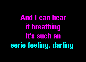 And I can hear
it breathing

It's such an
eerie feeling, darling