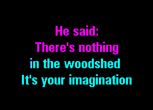 He saidi
There's nothing

in the woodshed
It's your imagination