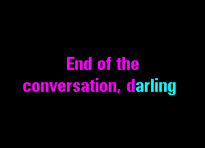 End of the

conversation, darling