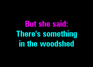 But she saidi

There's something
in the woodshed
