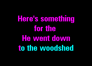 Here's something
for the

He went down
to the woodshed