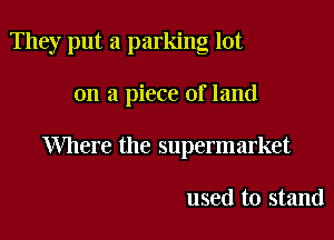 They put a parking lot

on a piece of land

Where the supermarket

used to stand