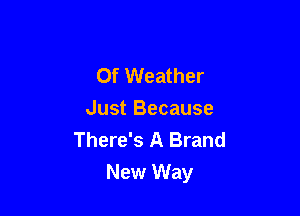 Of Weather
Just Because
There's A Brand

New Way