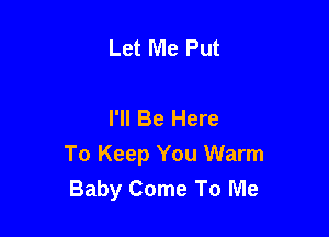 Let Me Put

I'll Be Here

To Keep You Warm
Baby Come To Me