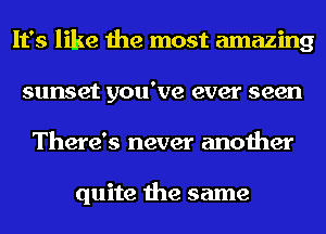 It's like the most amazing
sunset you've ever seen
There's never another

quite the same