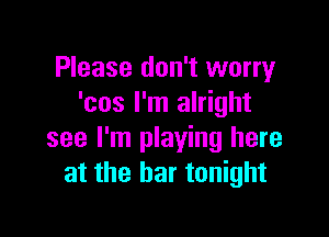 Please don't worry
'cos I'm alright

see I'm playing here
at the bar tonight