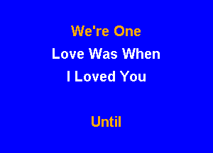 We're One
Love Was When
I Loved You

Until