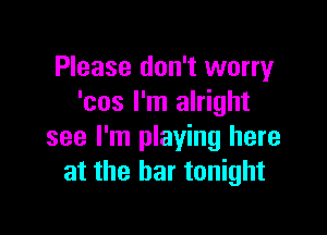 Please don't worry
'cos I'm alright

see I'm playing here
at the bar tonight