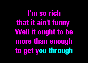 I'm so rich
that it ain't funny

Well it ought to be
more than enough

to get you through I