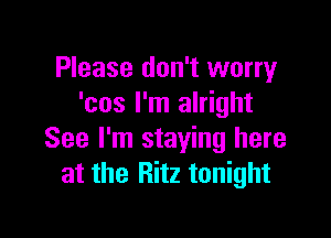 Please don't worry
'cos I'm alright

See I'm staying here
at the Ritz tonight