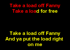 Take a load off Fanny
Take a load for free

Take a load off Fanny
And ya put the load right
on me