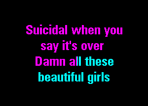 Suicidal when you
say it's over

Damn all these
beautiful girls