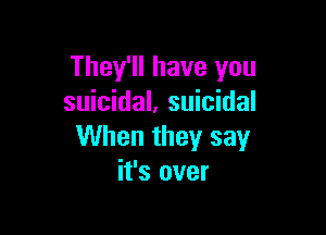 They'll have you
suicidal. suicidal

When they say
it's over