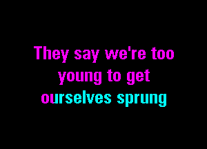 They say we're too

young to get
ourselves sprung