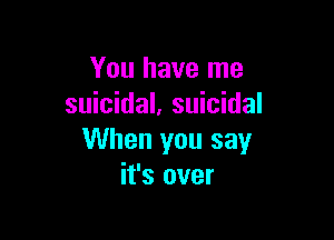 You have me
suicidal, suicidal

When you say
it's over